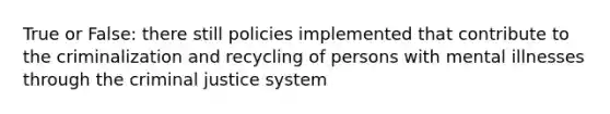 True or False: there still policies implemented that contribute to the criminalization and recycling of persons with mental illnesses through the criminal justice system