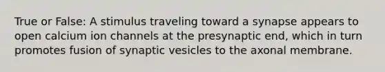 True or False: A stimulus traveling toward a synapse appears to open calcium ion channels at the presynaptic end, which in turn promotes fusion of synaptic vesicles to the axonal membrane.