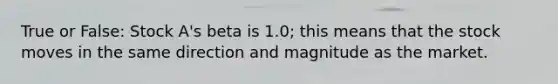 True or False: Stock A's beta is 1.0; this means that the stock moves in the same direction and magnitude as the market.