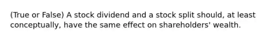 (True or False) A stock dividend and a stock split should, at least conceptually, have the same effect on shareholders' wealth.