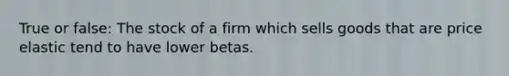 True or false: The stock of a firm which sells goods that are price elastic tend to have lower betas.