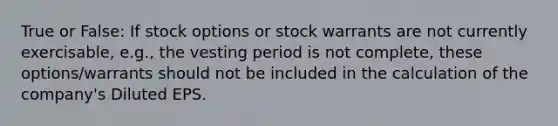 True or False: If stock options or stock warrants are not currently exercisable, e.g., the vesting period is not complete, these options/warrants should not be included in the calculation of the company's Diluted EPS.