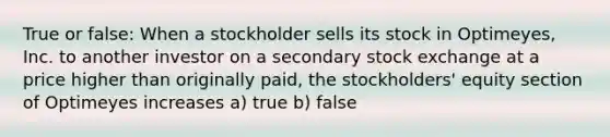 True or false: When a stockholder sells its stock in Optimeyes, Inc. to another investor on a secondary stock exchange at a price higher than originally paid, the stockholders' equity section of Optimeyes increases a) true b) false