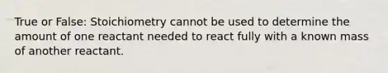 True or False: Stoichiometry cannot be used to determine the amount of one reactant needed to react fully with a known mass of another reactant.