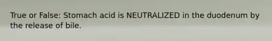 True or False: Stomach acid is NEUTRALIZED in the duodenum by the release of bile.