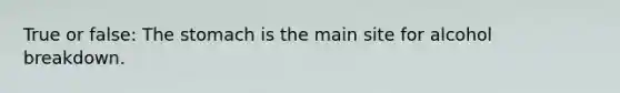 True or false: The stomach is the main site for alcohol breakdown.