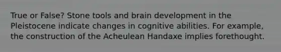 True or False? Stone tools and brain development in the Pleistocene indicate changes in cognitive abilities. For example, the construction of the Acheulean Handaxe implies forethought.