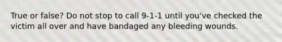 True or false? Do not stop to call 9-1-1 until you've checked the victim all over and have bandaged any bleeding wounds.