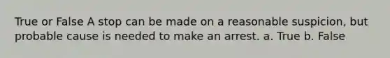 True or False A stop can be made on a reasonable suspicion, but probable cause is needed to make an arrest. a. True b. False