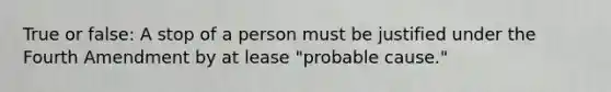 True or false: A stop of a person must be justified under the Fourth Amendment by at lease "probable cause."