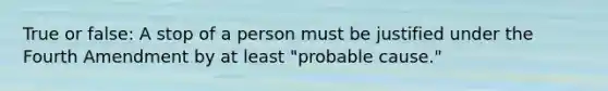 True or false: A stop of a person must be justified under the Fourth Amendment by at least "probable cause."