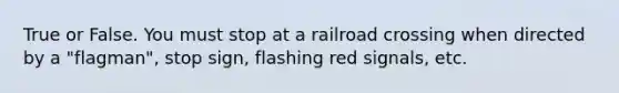 True or False. You must stop at a railroad crossing when directed by a "flagman", stop sign, flashing red signals, etc.