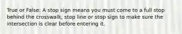 True or False: A stop sign means you must come to a full stop behind the crosswalk, stop line or stop sign to make sure the intersection is clear before entering it.