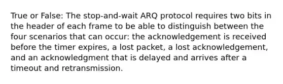 True or False: The stop-and-wait ARQ protocol requires two bits in the header of each frame to be able to distinguish between the four scenarios that can occur: the acknowledgement is received before the timer expires, a lost packet, a lost acknowledgement, and an acknowledgment that is delayed and arrives after a timeout and retransmission.