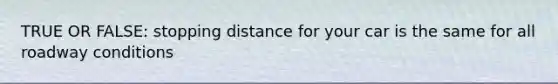 TRUE OR FALSE: stopping distance for your car is the same for all roadway conditions