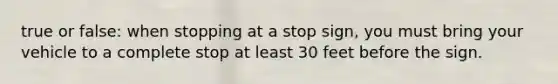 true or false: when stopping at a stop sign, you must bring your vehicle to a complete stop at least 30 feet before the sign.