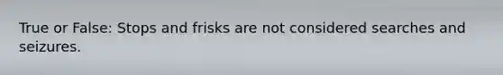 True or False: Stops and frisks are not considered searches and seizures.