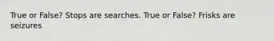 True or False? Stops are searches. True or False? Frisks are seizures