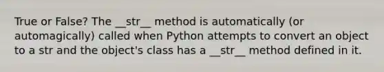 True or False? The __str__ method is automatically (or automagically) called when Python attempts to convert an object to a str and the object's class has a __str__ method defined in it.