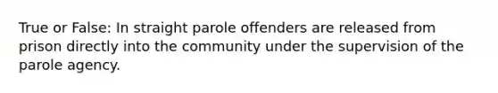 True or False: In straight parole offenders are released from prison directly into the community under the supervision of the parole agency.