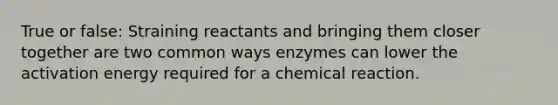 True or false: Straining reactants and bringing them closer together are two common ways enzymes can lower the activation energy required for a chemical reaction.