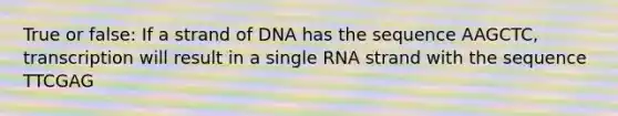 True or false: If a strand of DNA has the sequence AAGCTC, transcription will result in a single RNA strand with the sequence TTCGAG