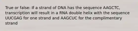 True or false: If a strand of DNA has the sequence AAGCTC, transcription will result in a RNA double helix with the sequence UUCGAG for one strand and AAGCUC for the complimentary strand