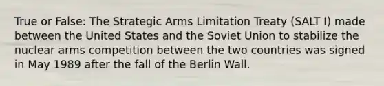 True or False: The Strategic Arms Limitation Treaty (SALT I) made between the United States and the Soviet Union to stabilize the nuclear arms competition between the two countries was signed in May 1989 after the fall of the Berlin Wall.