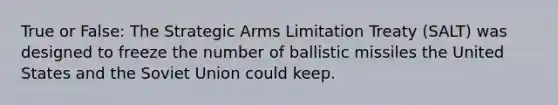 True or False: The Strategic Arms Limitation Treaty (SALT) was designed to freeze the number of ballistic missiles the United States and the Soviet Union could keep.