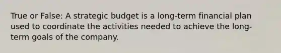 True or False: A strategic budget is a​ long-term financial plan used to coordinate the activities needed to achieve the​ long-term goals of the company.