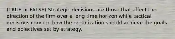 (TRUE or FALSE) Strategic decisions are those that affect the direction of the firm over a long time horizon while tactical decisions concern how the organization should achieve the goals and objectives set by strategy.