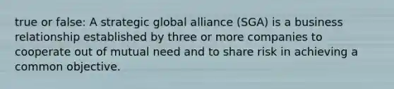 true or false: A strategic global alliance (SGA) is a business relationship established by three or more companies to cooperate out of mutual need and to share risk in achieving a common objective.