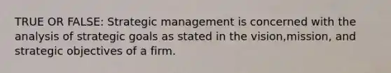 TRUE OR FALSE: Strategic management is concerned with the analysis of strategic goals as stated in the vision,mission, and strategic objectives of a firm.