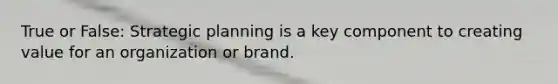 True or False: Strategic planning is a key component to creating value for an organization or brand.