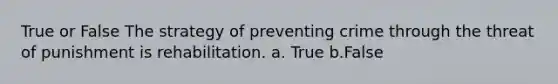 True or False The strategy of preventing crime through the threat of punishment is rehabilitation. a. True b.False