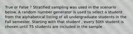 True or False ? Stratified sampling was used in the scenario below. A random number generator is used to select a student from the alphabetical listing of all undergraduate students in the Fall semester. Starting with that student , every 50th student is chosen until 75 students are included in the sample .