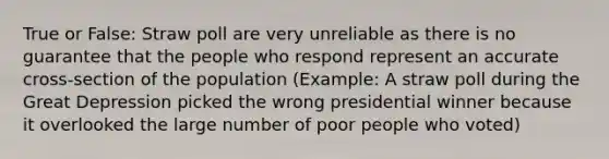 True or False: Straw poll are very unreliable as there is no guarantee that the people who respond represent an accurate cross-section of the population (Example: A straw poll during the Great Depression picked the wrong presidential winner because it overlooked the large number of poor people who voted)