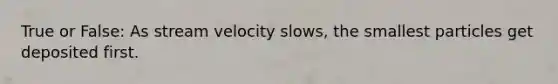 True or False: As stream velocity slows, the smallest particles get deposited first.