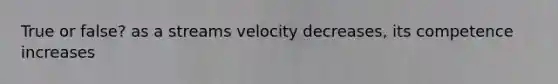 True or false? as a streams velocity decreases, its competence increases