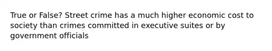 True or False? Street crime has a much higher economic cost to society than crimes committed in executive suites or by government officials