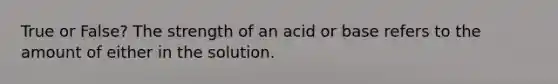 True or False? The strength of an acid or base refers to the amount of either in the solution.