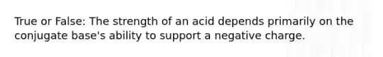 True or False: The strength of an acid depends primarily on the conjugate base's ability to support a negative charge.