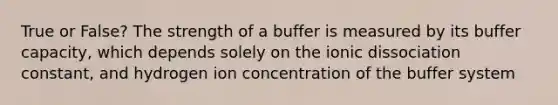 True or False? The strength of a buffer is measured by its buffer capacity, which depends solely on the ionic dissociation constant, and hydrogen ion concentration of the buffer system