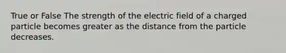 True or False The strength of the electric field of a charged particle becomes greater as the distance from the particle decreases.