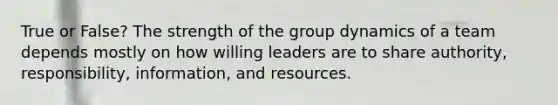 True or False? The strength of the group dynamics of a team depends mostly on how willing leaders are to share authority, responsibility, information, and resources.