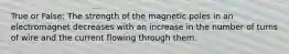 True or False: The strength of the magnetic poles in an electromagnet decreases with an increase in the number of turns of wire and the current flowing through them.