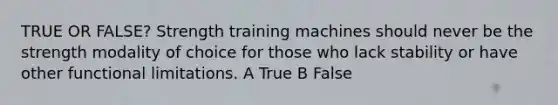 TRUE OR FALSE? Strength training machines should never be the strength modality of choice for those who lack stability or have other functional limitations. A True B False