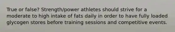 True or false? Strength/power athletes should strive for a moderate to high intake of fats daily in order to have fully loaded glycogen stores before training sessions and competitive events.