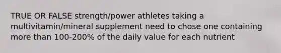 TRUE OR FALSE strength/power athletes taking a multivitamin/mineral supplement need to chose one containing more than 100-200% of the daily value for each nutrient