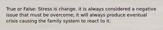 True or False: Stress is change, it is always considered a negative issue that must be overcome; it will always produce eventual crisis causing the family system to react to it.